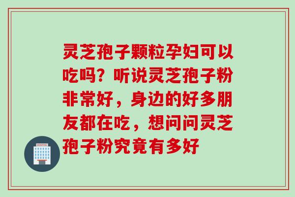灵芝孢子颗粒孕妇可以吃吗？听说灵芝孢子粉非常好，身边的好多朋友都在吃，想问问灵芝孢子粉究竟有多好