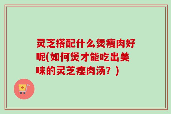 灵芝搭配什么煲瘦肉好呢(如何煲才能吃出美味的灵芝瘦肉汤？)