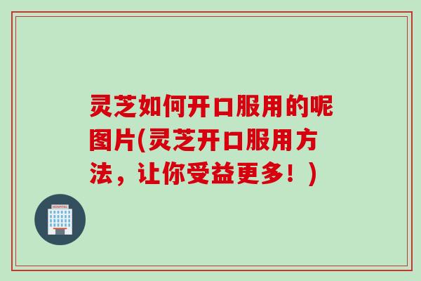 灵芝如何开口服用的呢图片(灵芝开口服用方法，让你受益更多！)