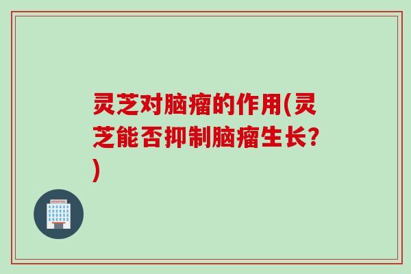 灵芝对脑瘤的作用(灵芝能否抑制脑瘤生长？)