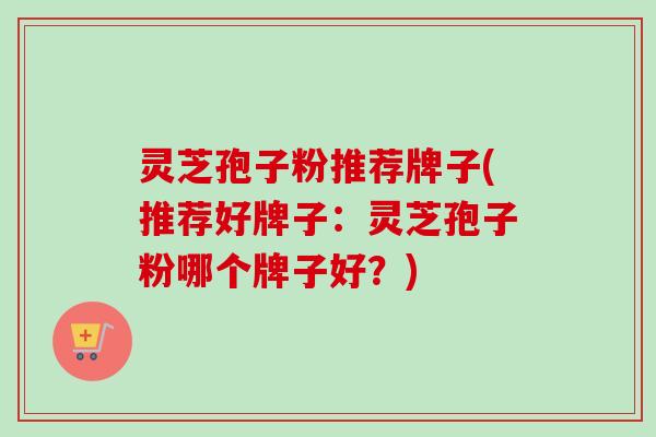 灵芝孢子粉推荐牌子(推荐好牌子：灵芝孢子粉哪个牌子好？)
