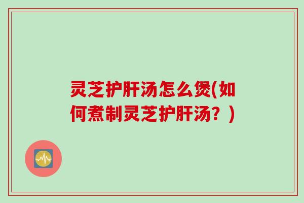 灵芝护肝汤怎么煲(如何煮制灵芝护肝汤？)