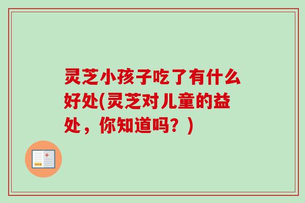 灵芝小孩子吃了有什么好处(灵芝对儿童的益处,你知道吗?) 灵芝小孩子吃了有什么好处(灵芝对儿童的益处,你知道吗?)