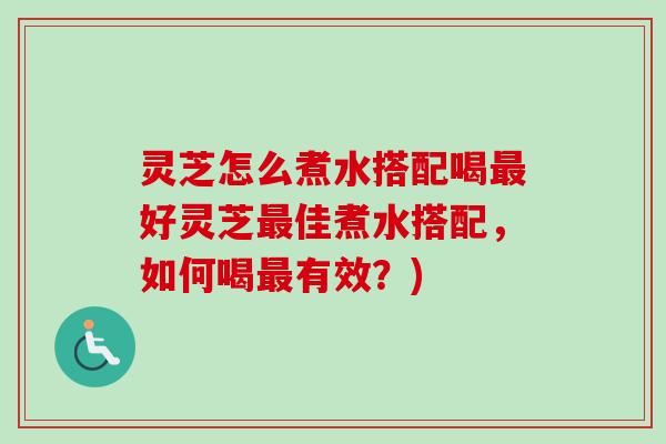 灵芝怎么煮水搭配喝最好灵芝最佳煮水搭配，如何喝最有效？)