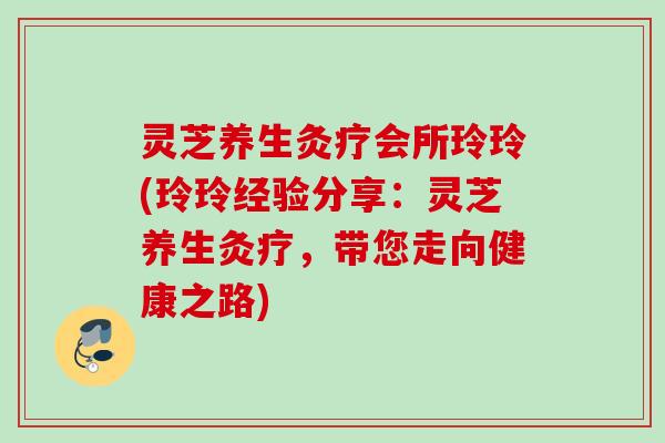 灵芝养生灸疗会所玲玲(玲玲经验分享：灵芝养生灸疗，带您走向健康之路)