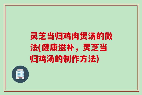 灵芝当归鸡肉煲汤的做法(健康滋补，灵芝当归鸡汤的制作方法)