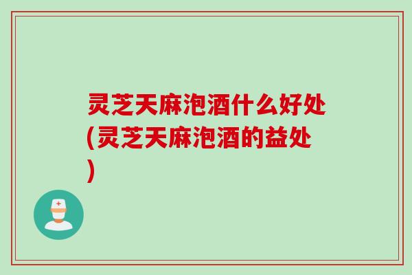 灵芝天麻泡酒什么好处(灵芝天麻泡酒的益处)