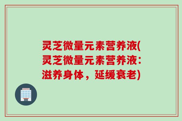 灵芝微量元素营养液(灵芝微量元素营养液:滋养身体,延缓) 灵芝微量元素营养液(灵芝微量元素营养液:滋养身体,延缓)