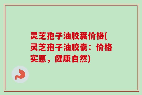 灵芝孢子油胶囊价格(灵芝孢子油胶囊:价格实惠,健康自然) 灵芝孢子油胶囊价格(灵芝孢子油胶囊:价格实惠,健康自然)