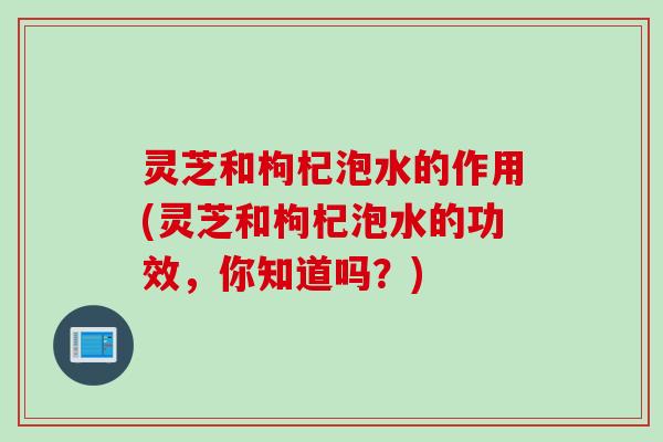 灵芝和枸杞泡水的作用(灵芝和枸杞泡水的功效，你知道吗？)