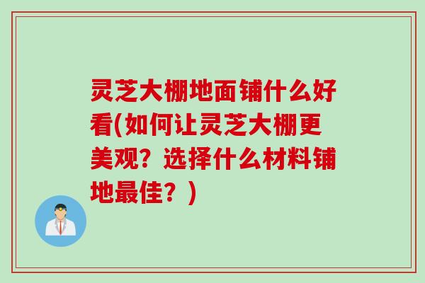 灵芝大棚地面铺什么好看(如何让灵芝大棚更美观？选择什么材料铺地最佳？)