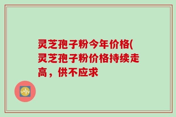 灵芝孢子粉今年价格(灵芝孢子粉价格持续走高，供不应求