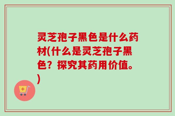 灵芝孢子黑色是什么药材(什么是灵芝孢子黑色？探究其药用价值。)