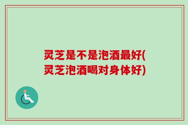 灵芝是不是泡酒最好(灵芝泡酒喝对身体好)