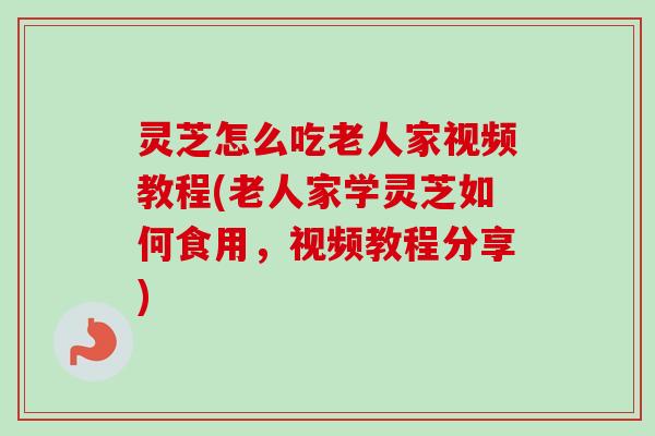 灵芝怎么吃老人家视频教程(老人家学灵芝如何食用，视频教程分享)
