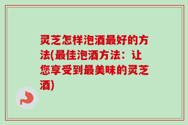 灵芝怎样泡酒最好的方法(最佳泡酒方法：让您享受到最美味的灵芝酒)