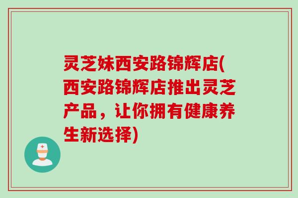 灵芝妹西安路锦辉店(西安路锦辉店推出灵芝产品，让你拥有健康养生新选择)