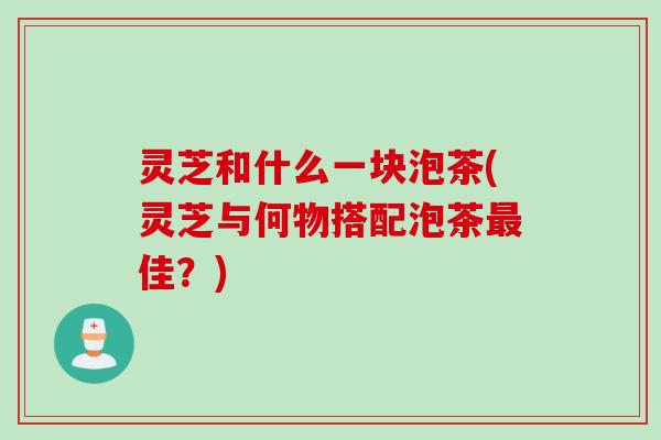 灵芝和什么一块泡茶(灵芝与何物搭配泡茶最佳？)
