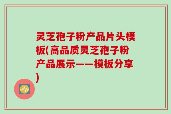 灵芝孢子粉产品片头模板(高品质灵芝孢子粉产品展示——模板分享)
