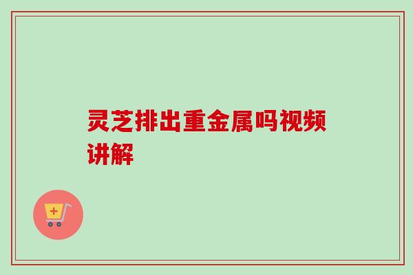 灵芝排出重金属吗视频讲解 灵芝排出重金属吗视频讲解
