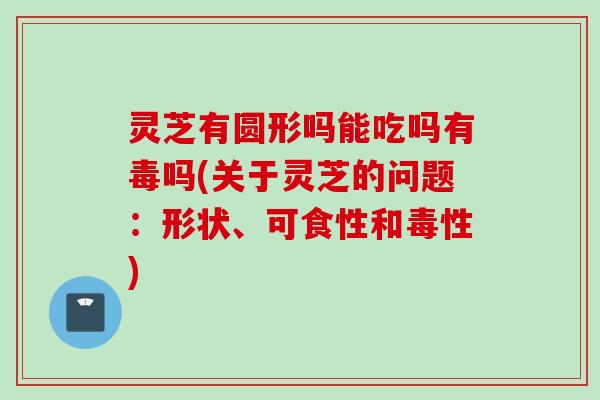灵芝有圆形吗能吃吗有毒吗(关于灵芝的问题：形状、可食性和毒性)