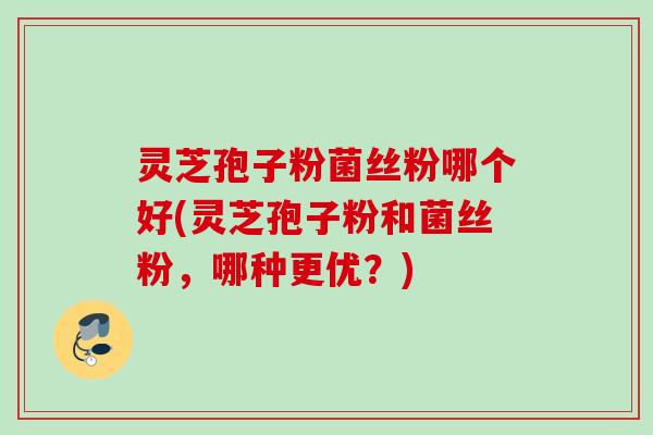 灵芝孢子粉菌丝粉哪个好(灵芝孢子粉和菌丝粉，哪种更优？)