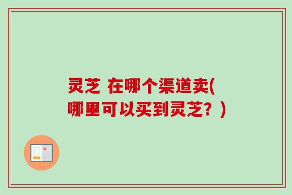 灵芝 在哪个渠道卖(哪里可以买到灵芝?) 灵芝 在哪个渠道卖(哪里可以买到灵芝?)