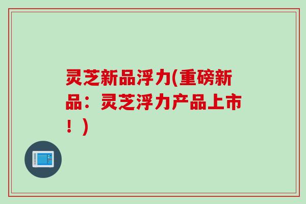 灵芝新品浮力(重磅新品：灵芝浮力产品上市！)