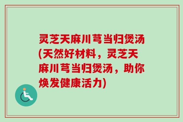 灵芝天麻川芎当归煲汤(天然好材料，灵芝天麻川芎当归煲汤，助你焕发健康活力)