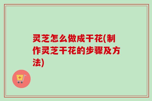 灵芝怎么做成干花(制作灵芝干花的步骤及方法) 灵芝怎么做成干花(制作灵芝干花的步骤及方法)