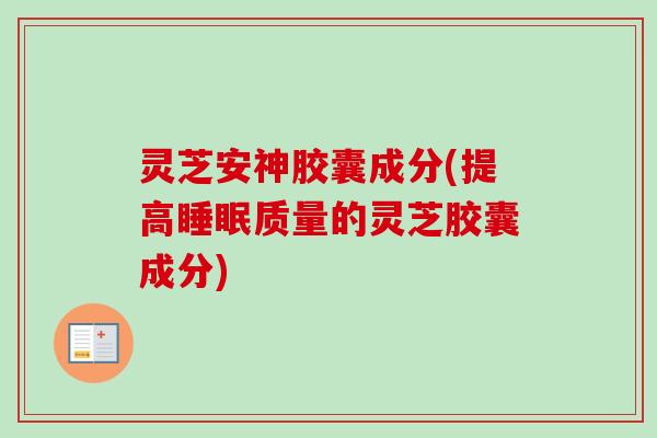 灵芝安神胶囊成分(提高睡眠质量的灵芝胶囊成分)