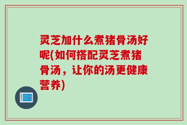 灵芝加什么煮猪骨汤好呢(如何搭配灵芝煮猪骨汤,让你的汤更健康营养) 灵芝加什么煮猪骨汤好呢(如何搭配灵芝煮猪骨汤,让你的汤更健康营养)