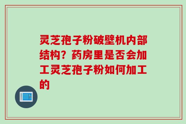 灵芝孢子粉破壁机内部结构？药房里是否会加工灵芝孢子粉如何加工的