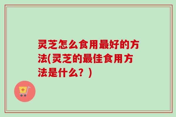 灵芝怎么食用好的方法(灵芝的佳食用方法是什么?) 灵芝怎么食用好的方法(灵芝的佳食用方法是什么?)