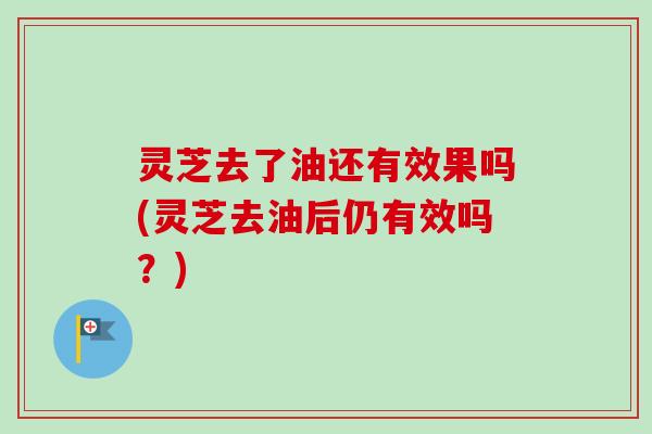 灵芝去了油还有效果吗(灵芝去油后仍有效吗？)