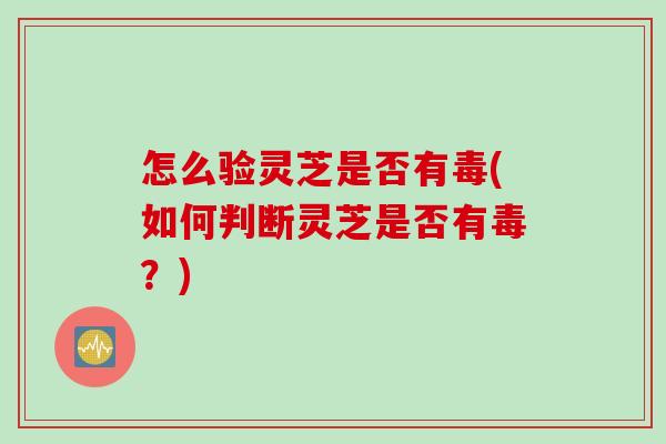 怎么验灵芝是否有毒(如何判断灵芝是否有毒？)