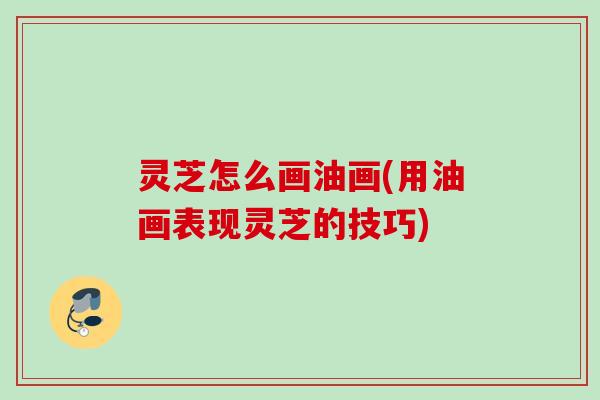 灵芝怎么画油画(用油画表现灵芝的技巧) 灵芝怎么画油画(用油画表现灵芝的技巧)