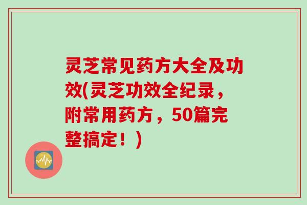 灵芝常见药方大全及功效(灵芝功效全纪录，附常用药方，50篇完整搞定！)