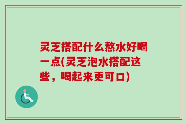 灵芝搭配什么熬水好喝一点(灵芝泡水搭配这些，喝起来更可口)