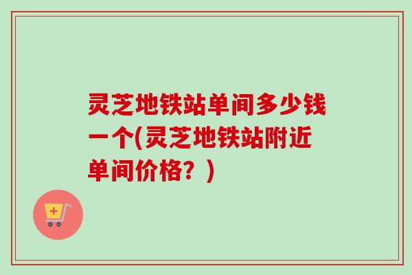 灵芝地铁站单间多少钱一个(灵芝地铁站附近单间价格？)