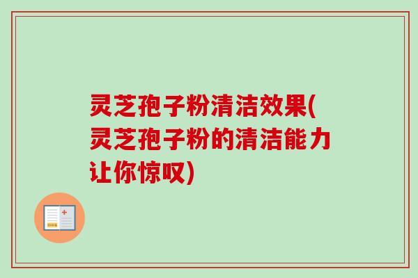 灵芝孢子粉清洁效果(灵芝孢子粉的清洁能力让你惊叹)