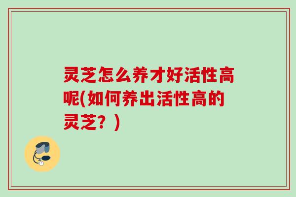 灵芝怎么养才好活性高呢(如何养出活性高的灵芝?) 灵芝怎么养才好活性高呢(如何养出活性高的灵芝?)