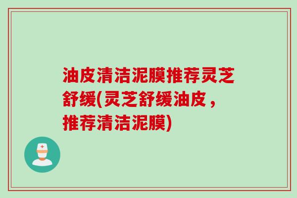 油皮清洁泥膜推荐灵芝舒缓(灵芝舒缓油皮,推荐清洁泥膜) 油皮清洁泥膜推荐灵芝舒缓(灵芝舒缓油皮,推荐清洁泥膜)