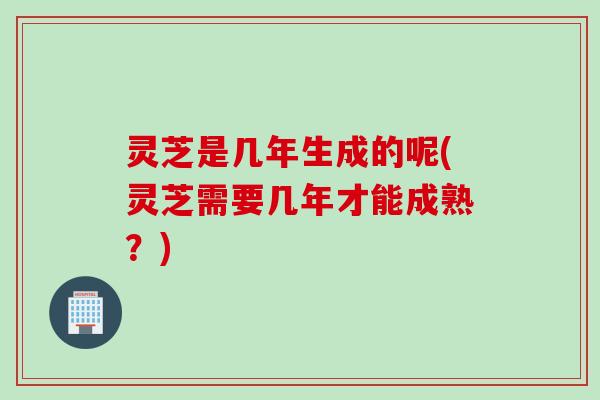 灵芝是几年生成的呢(灵芝需要几年才能成熟？)