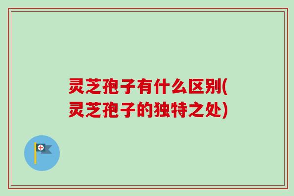 灵芝孢子有什么区别(灵芝孢子的独特之处) 灵芝孢子有什么区别(灵芝孢子的独特之处)