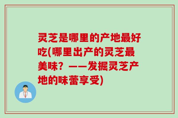 灵芝是哪里的产地最好吃(哪里出产的灵芝最美味？——发掘灵芝产地的味蕾享受)