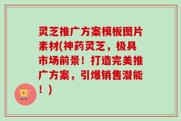 灵芝推广方案模板图片素材(神药灵芝,极具市场前景!打造完美推广方案,引爆销售潜能!) 灵芝推广方案模板图片素材(神药灵芝,极具市场前景!打造完美推广方案,引爆销售潜能!)