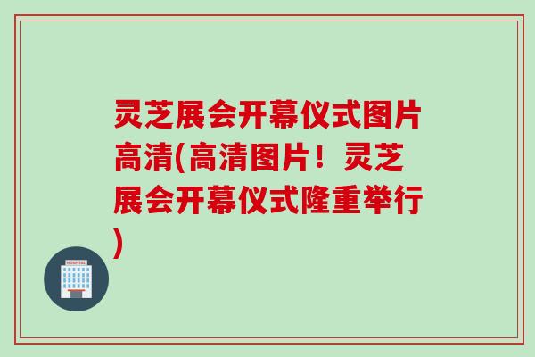 灵芝展会开幕仪式图片高清(高清图片！灵芝展会开幕仪式隆重举行)