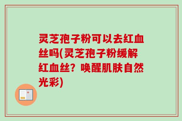 灵芝孢子粉可以去红血丝吗(灵芝孢子粉缓解红血丝？唤醒肌肤自然光彩)
