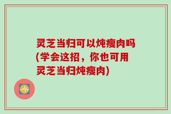 灵芝当归可以炖瘦肉吗(学会这招，你也可用灵芝当归炖瘦肉)